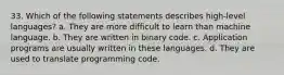 33. Which of the following statements describes high-level languages? a. They are more difficult to learn than machine language. b. They are written in binary code. c. Application programs are usually written in these languages. d. They are used to translate programming code.