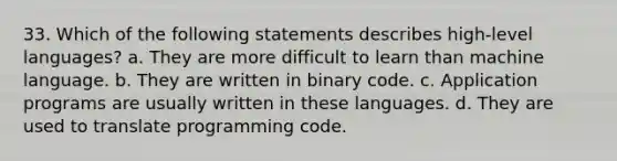 33. Which of the following statements describes high-level languages? a. They are more difficult to learn than machine language. b. They are written in binary code. c. Application programs are usually written in these languages. d. They are used to translate programming code.