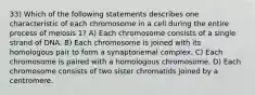 33) Which of the following statements describes one characteristic of each chromosome in a cell during the entire process of meiosis 1? A) Each chromosome consists of a single strand of DNA. B) Each chromosome is joined with its homologous pair to form a synaptonemal complex. C) Each chromosome is paired with a homologous chromosome. D) Each chromosome consists of two sister chromatids joined by a centromere.