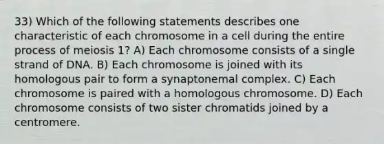 33) Which of the following statements describes one characteristic of each chromosome in a cell during the entire process of meiosis 1? A) Each chromosome consists of a single strand of DNA. B) Each chromosome is joined with its homologous pair to form a synaptonemal complex. C) Each chromosome is paired with a homologous chromosome. D) Each chromosome consists of two sister chromatids joined by a centromere.