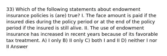 33) Which of the following statements about endowment insurance policies is (are) true? I. The face amount is paid if the insured dies during the policy period or at the end of the policy period if the insured is still alive. II. The use of endowment insurance has increased in recent years because of its favorable tax treatment. A) I only B) II only C) both I and II D) neither I nor II Answer