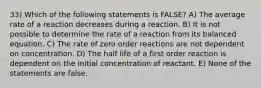 33) Which of the following statements is FALSE? A) The average rate of a reaction decreases during a reaction. B) It is not possible to determine the rate of a reaction from its balanced equation. C) The rate of zero order reactions are not dependent on concentration. D) The half life of a first order reaction is dependent on the initial concentration of reactant. E) None of the statements are false.