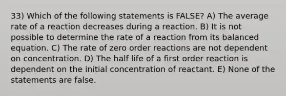 33) Which of the following statements is FALSE? A) The average rate of a reaction decreases during a reaction. B) It is not possible to determine the rate of a reaction from its balanced equation. C) The rate of zero order reactions are not dependent on concentration. D) The half life of a first order reaction is dependent on the initial concentration of reactant. E) None of the statements are false.