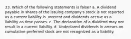 33. Which of the following statements is false? a. A dividend payable in shares of the issuing company's stock is not reported as a current liability. b. Interest and dividends accrue as a liability as time passes. c. The declaration of a dividend may not result in a current liability. d. Undeclared dividends in arrears on cumulative preferred stock are not recognized as a liability.