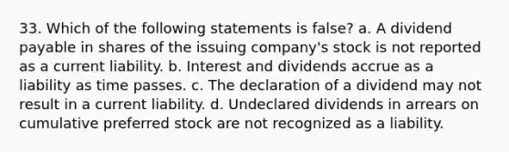 33. Which of the following statements is false? a. A dividend payable in shares of the issuing company's stock is not reported as a current liability. b. Interest and dividends accrue as a liability as time passes. c. The declaration of a dividend may not result in a current liability. d. Undeclared dividends in arrears on cumulative preferred stock are not recognized as a liability.