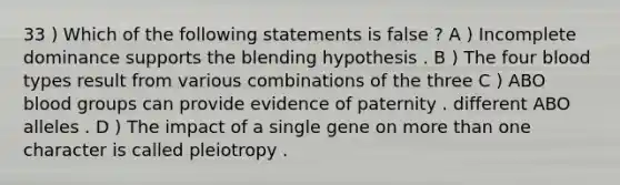 33 ) Which of the following statements is false ? A ) Incomplete dominance supports the blending hypothesis . B ) The four blood types result from various combinations of the three C ) ABO blood groups can provide evidence of paternity . different ABO alleles . D ) The impact of a single gene on more than one character is called pleiotropy .