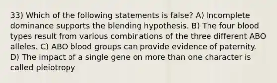 33) Which of the following statements is false? A) Incomplete dominance supports the blending hypothesis. B) The four blood types result from various combinations of the three different ABO alleles. C) ABO blood groups can provide evidence of paternity. D) The impact of a single gene on more than one character is called pleiotropy