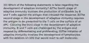 33) Which of the following statements is false regarding the development of adaptive immunity? A)The fourth stage of adaptive immunity involves the production of antibodies by B and T cells against the antigen that initiated the response. B)The second stage in the development of adaptive immunity requires the antigen to be presented to the T cells on the surface of an APC. C)During the third stage in the development of adaptive immunity, B and T cells are challenged by the antigen and respond by differentiating and proliferating. D)The initiation of adaptive immunity involves the development of lymphocytes with the deletion of cells that would react to self molecules.