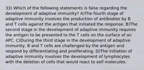 33) Which of the following statements is false regarding the development of adaptive immunity? A)The fourth stage of adaptive immunity involves the production of antibodies by B and T cells against the antigen that initiated the response. B)The second stage in the development of adaptive immunity requires the antigen to be presented to the T cells on the surface of an APC. C)During the third stage in the development of adaptive immunity, B and T cells are challenged by the antigen and respond by differentiating and proliferating. D)The initiation of adaptive immunity involves the development of lymphocytes with the deletion of cells that would react to self molecules.