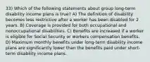 33) Which of the following statements about group long-term disability income plans is true? A) The definition of disability becomes less restrictive after a worker has been disabled for 2 years. B) Coverage is provided for both occupational and nonoccupational disabilities. C) Benefits are increased if a worker is eligible for Social Security or workers compensation benefits. D) Maximum monthly benefits under long-term disability income plans are significantly lower than the benefits paid under short-term disability income plans.