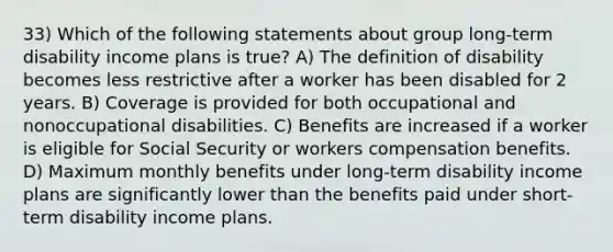 33) Which of the following statements about group long-term disability income plans is true? A) The definition of disability becomes less restrictive after a worker has been disabled for 2 years. B) Coverage is provided for both occupational and nonoccupational disabilities. C) Benefits are increased if a worker is eligible for Social Security or workers compensation benefits. D) Maximum monthly benefits under long-term disability income plans are significantly lower than the benefits paid under short-term disability income plans.