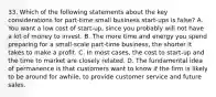 33. Which of the following statements about the key considerations for part-time small business start-ups is false? A. You want a low cost of start-up, since you probably will not have a lot of money to invest. B. The more time and energy you spend preparing for a small-scale part-time business, the shorter it takes to make a profit. C. In most cases, the cost to start-up and the time to market are closely related. D. The fundamental idea of permanence is that customers want to know if the firm is likely to be around for awhile, to provide customer service and future sales.