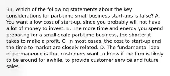 33. Which of the following statements about the key considerations for part-time small business start-ups is false? A. You want a low cost of start-up, since you probably will not have a lot of money to invest. B. The more time and energy you spend preparing for a small-scale part-time business, the shorter it takes to make a profit. C. In most cases, the cost to start-up and the time to market are closely related. D. The fundamental idea of permanence is that customers want to know if the firm is likely to be around for awhile, to provide customer service and future sales.