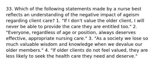 33. Which of the following statements made by a nurse best reflects an understanding of the negative impact of ageism regarding client care? 1. "If I don't value the older client, I will never be able to provide the care they are entitled too." 2. "Everyone, regardless of age or position, always deserves effective, appropriate nursing care." 3. "As a society we lose so much valuable wisdom and knowledge when we devalue our older members." 4. "If older clients do not feel valued, they are less likely to seek the health care they need and deserve."