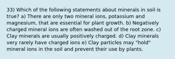 33) Which of the following statements about minerals in soil is true? a) There are only two mineral ions, potassium and magnesium, that are essential for plant growth. b) Negatively charged mineral ions are often washed out of the root zone. c) Clay minerals are usually positively charged. d) Clay minerals very rarely have charged ions e) Clay particles may "hold" mineral ions in the soil and prevent their use by plants.