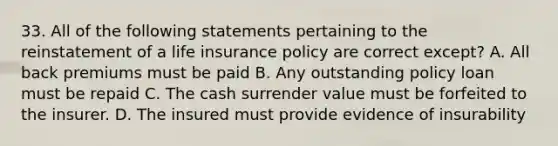 33. All of the following statements pertaining to the reinstatement of a life insurance policy are correct except? A. All back premiums must be paid B. Any outstanding policy loan must be repaid C. The cash surrender value must be forfeited to the insurer. D. The insured must provide evidence of insurability