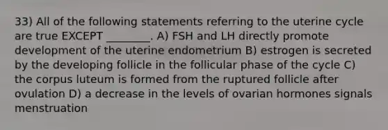 33) All of the following statements referring to the uterine cycle are true EXCEPT ________. A) FSH and LH directly promote development of the uterine endometrium B) estrogen is secreted by the developing follicle in the follicular phase of the cycle C) the corpus luteum is formed from the ruptured follicle after ovulation D) a decrease in the levels of ovarian hormones signals menstruation