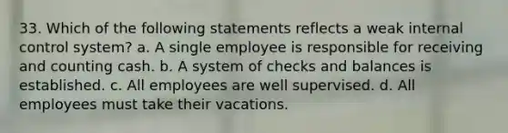 33. Which of the following statements reflects a weak internal control system? a. A single employee is responsible for receiving and counting cash. b. A system of checks and balances is established. c. All employees are well supervised. d. All employees must take their vacations.