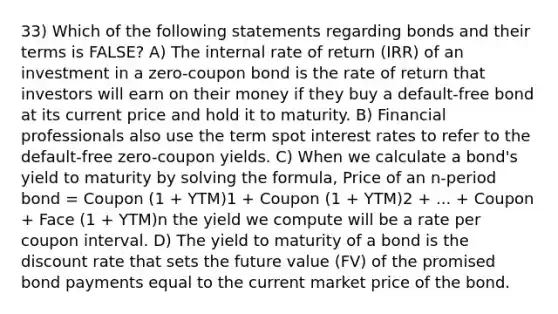 33) Which of the following statements regarding bonds and their terms is FALSE? A) The internal rate of return (IRR) of an investment in a zero-coupon bond is the rate of return that investors will earn on their money if they buy a default-free bond at its current price and hold it to maturity. B) Financial professionals also use the term spot interest rates to refer to the default-free zero-coupon yields. C) When we calculate a bond's yield to maturity by solving the formula, Price of an n-period bond = Coupon (1 + YTM)1 + Coupon (1 + YTM)2 + ... + Coupon + Face (1 + YTM)n the yield we compute will be a rate per coupon interval. D) The yield to maturity of a bond is the discount rate that sets the future value (FV) of the promised bond payments equal to the current market price of the bond.