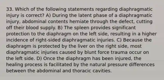 33. Which of the following statements regarding diaphragmatic injury is correct? A) During the latent phase of a diaphragmatic injury, abdominal contents herniate through the defect, cutting off their blood supply. B) The spleen provides significant protection to the diaphragm on the left side, resulting in a higher incidence of right-sided diaphragmatic injuries. C) Because the diaphragm is protected by the liver on the right side, most diaphragmatic injuries caused by blunt force trauma occur on the left side. D) Once the diaphragm has been injured, the healing process is facilitated by the natural pressure differences between the abdominal and thoracic cavities.