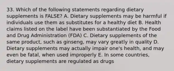 33. Which of the following statements regarding dietary supplements is FALSE? A. Dietary supplements may be harmful if individuals use them as substitutes for a healthy diet B. Health claims listed on the label have been substantiated by the Food and Drug Administration (FDA) C. Dietary supplements of the same product, such as ginseng, may vary greatly in quality D. Dietary supplements may actually impair one's health, and may even be fatal, when used improperly E. In some countries, dietary supplements are regulated as drugs