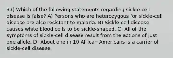 33) Which of the following statements regarding sickle-cell disease is false? A) Persons who are heterozygous for sickle-cell disease are also resistant to malaria. B) Sickle-cell disease causes white blood cells to be sickle-shaped. C) All of the symptoms of sickle-cell disease result from the actions of just one allele. D) About one in 10 African Americans is a carrier of sickle-cell disease.