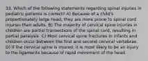 33. Which of the following statements regarding spinal injuries in pediatric patients is correct? A) Because of a child's proportionately large head, they are more prone to spinal cord injuries than adults. B) The majority of cervical spine injuries in children are partial transections of the spinal cord, resulting in partial paralysis. C) Most cervical spine fractures in infants and children occur between the first and second cervical vertebrae. D) If the cervical spine is injured, it is most likely to be an injury to the ligaments because of rapid movement of the head.