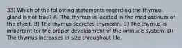 33) Which of the following statements regarding the thymus gland is not true? A) The thymus is located in the mediastinum of the chest. B) The thymus secretes thymosin. C) The thymus is important for the proper development of the immune system. D) The thymus increases in size throughout life.