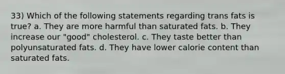 33) Which of the following statements regarding trans fats is true? a. They are more harmful than saturated fats. b. They increase our "good" cholesterol. c. They taste better than polyunsaturated fats. d. They have lower calorie content than saturated fats.