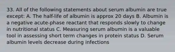 33. All of the following statements about serum albumin are true except: A. The half-life of albumin is approx 20 days B. Albumin is a negative acute-phase reactant that responds slowly to change in nutritional status C. Measuring serum albumin is a valuable tool in assessing short term changes in protein status D. Serum albumin levels decrease during infections