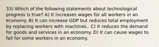 33) Which of the following statements about technological progress is true? A) It increases wages for all workers in an economy. B) It can increase GDP but reduces total employment by replacing workers with machines.. C) It reduces the demand for goods and services in an economy. D) It can cause wages to fall for some workers in an economy.