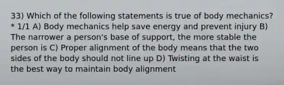 33) Which of the following statements is true of body mechanics? * 1/1 A) Body mechanics help save energy and prevent injury B) The narrower a person's base of support, the more stable the person is C) Proper alignment of the body means that the two sides of the body should not line up D) Twisting at the waist is the best way to maintain body alignment