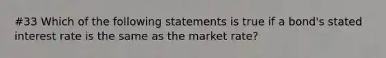 #33 Which of the following statements is true if a​ bond's stated interest rate is the same as the market​ rate?