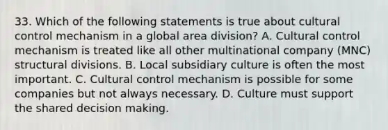 33. Which of the following statements is true about cultural control mechanism in a global area division? A. Cultural control mechanism is treated like all other multinational company (MNC) structural divisions. B. Local subsidiary culture is often the most important. C. Cultural control mechanism is possible for some companies but not always necessary. D. Culture must support the shared decision making.