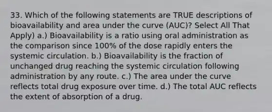 33. Which of the following statements are TRUE descriptions of bioavailability and area under the curve (AUC)? Select All That Apply) a.) Bioavailability is a ratio using oral administration as the comparison since 100% of the dose rapidly enters the systemic circulation. b.) Bioavailability is the fraction of unchanged drug reaching the systemic circulation following administration by any route. c.) The area under the curve reflects total drug exposure over time. d.) The total AUC reflects the extent of absorption of a drug.