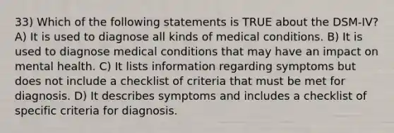 33) Which of the following statements is TRUE about the DSM-IV? A) It is used to diagnose all kinds of medical conditions. B) It is used to diagnose medical conditions that may have an impact on mental health. C) It lists information regarding symptoms but does not include a checklist of criteria that must be met for diagnosis. D) It describes symptoms and includes a checklist of specific criteria for diagnosis.