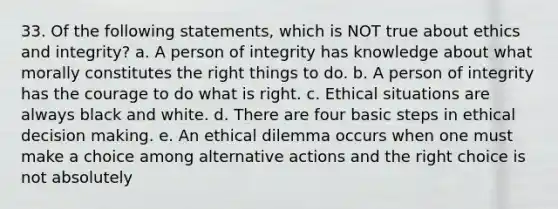 33. Of the following statements, which is NOT true about ethics and integrity? a. A person of integrity has knowledge about what morally constitutes the right things to do. b. A person of integrity has the courage to do what is right. c. Ethical situations are always black and white. d. There are four basic steps in ethical decision making. e. An ethical dilemma occurs when one must make a choice among alternative actions and the right choice is not absolutely