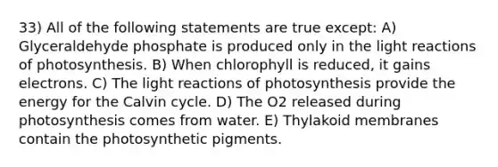 33) All of the following statements are true except: A) Glyceraldehyde phosphate is produced only in the light reactions of photosynthesis. B) When chlorophyll is reduced, it gains electrons. C) The light reactions of photosynthesis provide the energy for the Calvin cycle. D) The O2 released during photosynthesis comes from water. E) Thylakoid membranes contain the photosynthetic pigments.