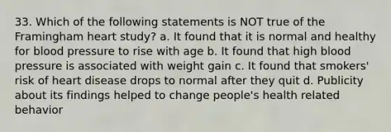 33. Which of the following statements is NOT true of the Framingham heart study? a. It found that it is normal and healthy for blood pressure to rise with age b. It found that high blood pressure is associated with weight gain c. It found that smokers' risk of heart disease drops to normal after they quit d. Publicity about its findings helped to change people's health related behavior