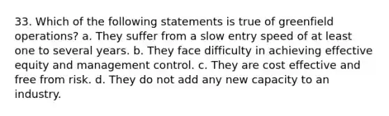 33. Which of the following statements is true of greenfield operations? a. They suffer from a slow entry speed of at least one to several years. b. They face difficulty in achieving effective equity and management control. c. They are cost effective and free from risk. d. They do not add any new capacity to an industry.