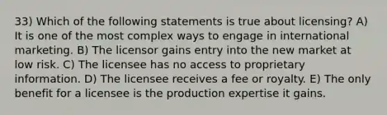 33) Which of the following statements is true about licensing? A) It is one of the most complex ways to engage in international marketing. B) The licensor gains entry into the new market at low risk. C) The licensee has no access to proprietary information. D) The licensee receives a fee or royalty. E) The only benefit for a licensee is the production expertise it gains.