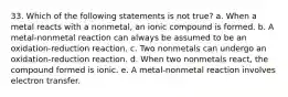 33. Which of the following statements is not true? a. When a metal reacts with a nonmetal, an ionic compound is formed. b. A metal-nonmetal reaction can always be assumed to be an oxidation-reduction reaction. c. Two nonmetals can undergo an oxidation-reduction reaction. d. When two nonmetals react, the compound formed is ionic. e. A metal-nonmetal reaction involves electron transfer.