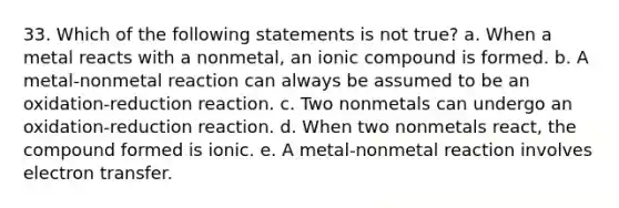 33. Which of the following statements is not true? a. When a metal reacts with a nonmetal, an ionic compound is formed. b. A metal-nonmetal reaction can always be assumed to be an oxidation-reduction reaction. c. Two nonmetals can undergo an oxidation-reduction reaction. d. When two nonmetals react, the compound formed is ionic. e. A metal-nonmetal reaction involves electron transfer.