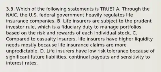 3.3. Which of the following statements is TRUE? A. Through the NAIC, the U.S. federal government heavily regulates <a href='https://www.questionai.com/knowledge/kwvuu0uLdT-life-insurance' class='anchor-knowledge'>life insurance</a> companies. B. Life insurers are subject to the prudent investor rule, which is a fiduciary duty to manage portfolios based on the risk and rewards of each individual stock. C. Compared to casualty insurers, life insurers have higher liquidity needs mostly because life insurance claims are more unpredictable. D. Life insurers have low risk tolerance because of significant future liabilities, continual payouts and sensitivity to interest rates.