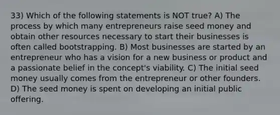 33) Which of the following statements is NOT true? A) The process by which many entrepreneurs raise seed money and obtain other resources necessary to start their businesses is often called bootstrapping. B) Most businesses are started by an entrepreneur who has a vision for a new business or product and a passionate belief in the concept's viability. C) The initial seed money usually comes from the entrepreneur or other founders. D) The seed money is spent on developing an initial public offering.