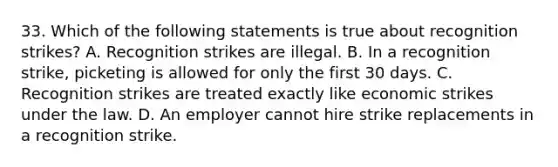 33. Which of the following statements is true about recognition strikes? A. Recognition strikes are illegal. B. In a recognition strike, picketing is allowed for only the first 30 days. C. Recognition strikes are treated exactly like economic strikes under the law. D. An employer cannot hire strike replacements in a recognition strike.