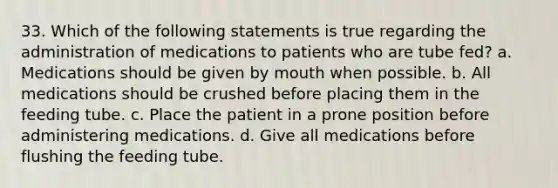 33. Which of the following statements is true regarding the administration of medications to patients who are tube fed? a. Medications should be given by mouth when possible. b. All medications should be crushed before placing them in the feeding tube. c. Place the patient in a prone position before administering medications. d. Give all medications before flushing the feeding tube.