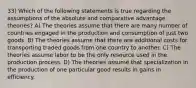 33) Which of the following statements is true regarding the assumptions of the absolute and comparative advantage theories? A) The theories assume that there are many number of countries engaged in the production and consumption of just two goods. B) The theories assume that there are additional costs for transporting traded goods from one country to another. C) The theories assume labor to be the only resource used in the production process. D) The theories assume that specialization in the production of one particular good results in gains in efficiency.