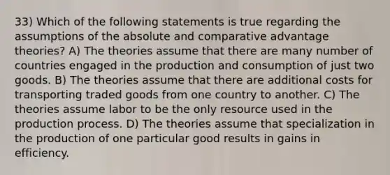 33) Which of the following statements is true regarding the assumptions of the absolute and comparative advantage theories? A) The theories assume that there are many number of countries engaged in the production and consumption of just two goods. B) The theories assume that there are additional costs for transporting traded goods from one country to another. C) The theories assume labor to be the only resource used in the production process. D) The theories assume that specialization in the production of one particular good results in gains in efficiency.