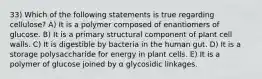 33) Which of the following statements is true regarding cellulose? A) It is a polymer composed of enantiomers of glucose. B) It is a primary structural component of plant cell walls. C) It is digestible by bacteria in the human gut. D) It is a storage polysaccharide for energy in plant cells. E) It is a polymer of glucose joined by α glycosidic linkages.